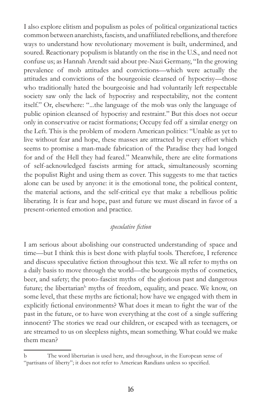 Lalso explore cltism and populism as poles of political organizational tactics common between anarchists, fascists, and unaffiliated rebellions, and therefore. ways to understand how revolutionary movement is built, undermined, and soured. Reactionary populism is blatantly on the ise in the US,, and need not confuse us; as Hannah Arendt said about pre-Nazi Germany, “In the growing prevalence of mob attitudes and convictions—which were actually the attitudes and convictions of the bourgeoisic cleansed of hypocsisy—those who traditionally hated the bourgeoisie and had voluntarily left respectable society saw onl  itself” O, elsewhere:  the lack of hypoerisy and respectability, not the content the language of the mob was only the language of public opinion cleansed of hypocrisy and restraint.” But this does not oceur only in conservative or racist formations; Occupy fed off a similar energy on the Left. This is the problem of modern American politics: “Unable as yet to live without fear and hope, these masses are attracted by every effort which seems to promise a man-made fabrication of the Paradise they had longed for and of the Hell they had feared.” Meanwhile, there are elite formations of sclf.acknowledged fascists arming for attack, simultancously scorning the populist Right and using them as cover. This suggests to me that tactics  alone can be used by anyone: it is the emotional tone, the political content, the material actions, and the self-critical eye that make a rebellious politic liberating, It s fear and hope, past and future we must discard in favor of 2 presentoriented emotion and practice.  speculatve ficion  1 am seious about abolishing our constructed understanding of space and time—but I think this is best done with playful tools. Therefore, I reference and discuss speculative fiction throughout this text. We all refer to myths on a daily basis t0 move through the world—the bourgeois myths of cosmetics, beer, and safety; the proto-fascist myths of the glorious past and dangerous futare; the libertarian” myths of freedom, equality, and peace. We know, on somelevel, that these myths are fictional; how have we engaged with them in explicitly fetional environments? What does it mean to fight the war of the. past in the future, or to have won everything at the cost of a single suffering innocent? The stories we read our children, or escaped with as teenagers, o are sireamed to us on sleepless nights, mean something, What could we make them mean?  b The word iberarian i used here, and throughou, in the European sease of “partisans o libety” it does not refe to American Randians upless <o specified  16 